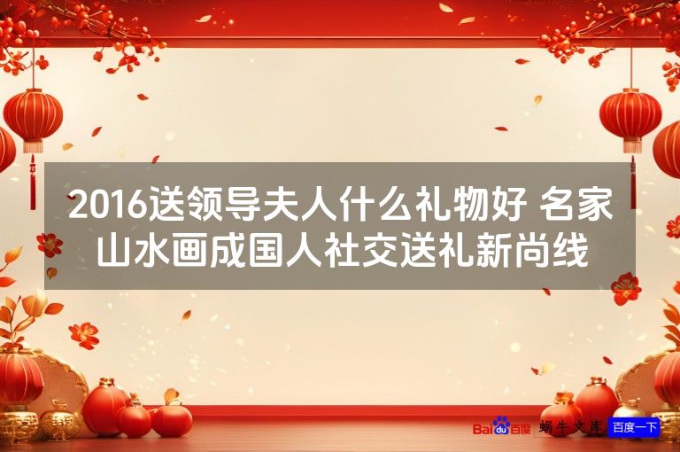 2016送领导夫人什么礼物好 名家山水画成国人社交送礼新尚线