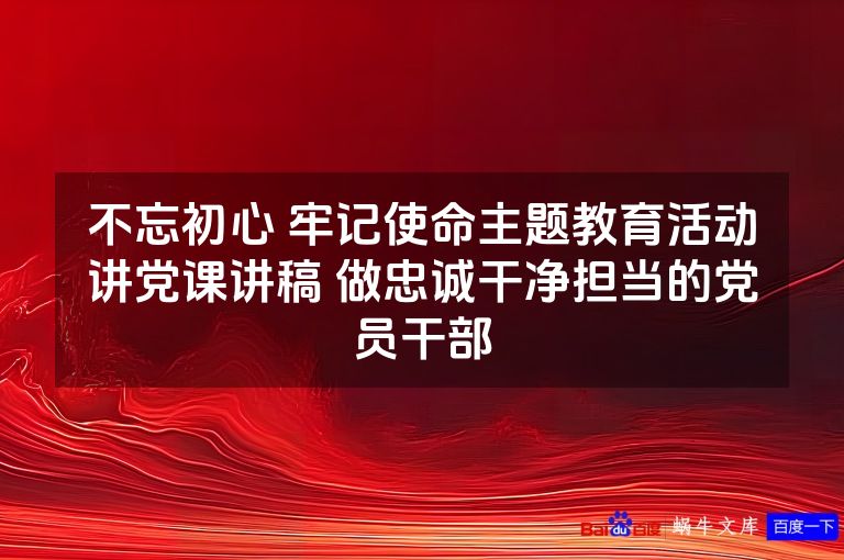 不忘初心 牢记使命主题教育活动讲党课讲稿 做忠诚干净担当的党员干部