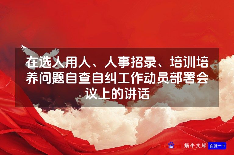 在选人用人、人事招录、培训培养问题自查自纠工作动员部署会议上的讲话