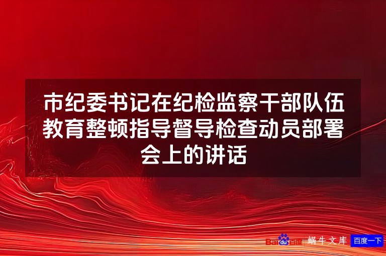 市纪委书记在纪检监察干部队伍教育整顿指导督导检查动员部署会上的讲话
